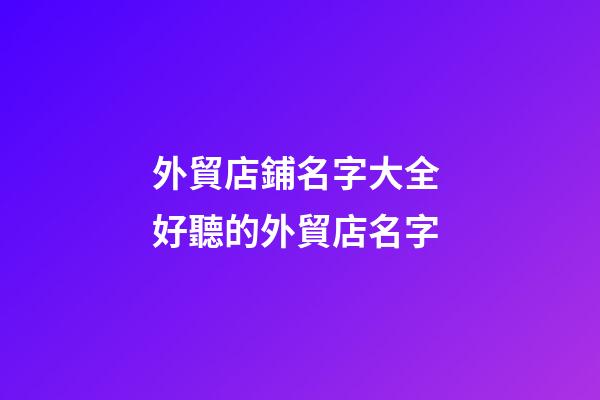外貿店鋪名字大全 好聽的外貿店名字-第1張-店鋪起名-玄機派